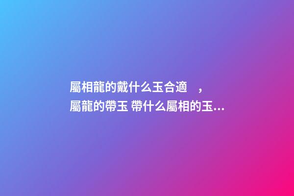 屬相龍的戴什么玉合適，屬龍的帶玉 帶什么屬相的玉最好 屬龍的帶什么玉比較好-第1張-觀點(diǎn)-玄機(jī)派